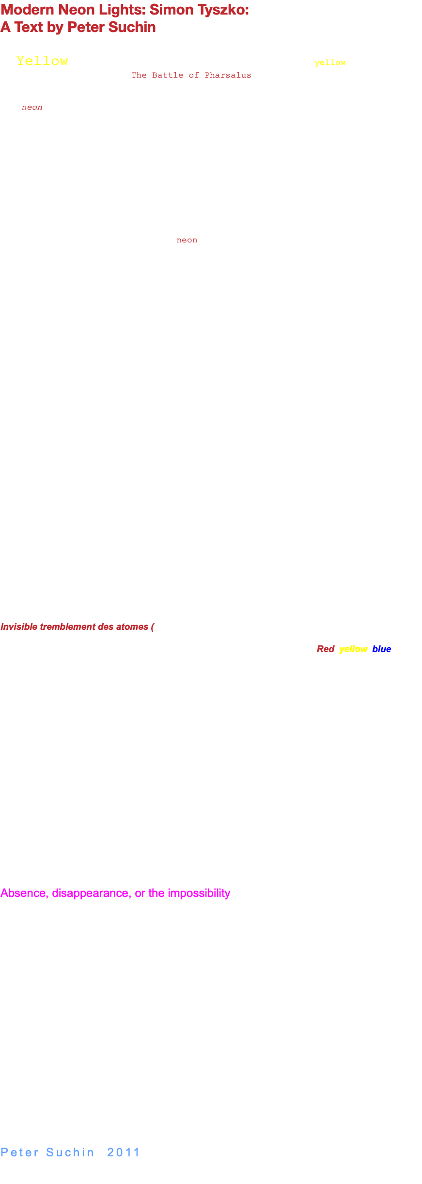 Modern Neon Lights: Simon Tyszko: A Text by Peter Suchin “Yellow and then black in the wink of an eye and then yellow again”: this line from Claude Simon’s The Battle of Pharsalus, reads like a description of a moment in the pattern or cycle of a neon work by Simon Tyszko, for whom that medium has taken on a paradigmatic role. [1] For neon is the signifier of the Modern par excellence, the ever-present yet ethereal element of illumination, of a saturation and penetration of light to all spaces and places where Capital – that is the motive force and social system we call “Late Capitalism” or “Post-Industrial Society” – has penetrated. Neon – the name itself, from the Greek, means “new” – exemplifies ultra “cool” technology, it is the “mechanical” gift of the gods that makes the contemporary city shimmer and glimmer like no other technology of light before it. Paradoxically glamorous and mundane at one and the same time, neon both illuminates the western world and renders it opaque, hides in its folds and waves of brightness the falsehoods perpetuated ad nauseum by the advertising industry. The technological wonder that is neon itself makes this evident and visible through its functional action of illumination, but its use within advertising and within the very fabric of the city itself is its means of disguise, pretending to the apparent neutrality of a utilitarian device whilst its snazzy ubiquity makes marketing, glamour and glitz appear as natural (as opposed to entirely partisan) modes of presentation, influence and address. Claude Simon’s description of a shift from yellow to black, from colour to darkness or void is not merely akin to the physical features of Tyszko’s fluorescent constructions; it is also aligned with the moment of realisation in which something appears, in this case literally, in a different light. Tyszko, although not born within that generation which invented what has now become somewhat reified as “Conceptual Art”, is an artist who, first and foremost, takes ideas as the point of departure for his work, and not materials, processes or techniques. This can be seen when one inventories the approaches and forms used by the artist to date: neon, photography, film and video, sound recording, books, computers, fabrics, cocaine and other “found objects”, language, and, perhaps most notoriously, architecture and installation in the case of his project Phlight (2006), in which a copy of an actual size Dakota aircraft wing was permanently installed within a West London council flat, slicing the living areas into awkward zones of indeterminate potentiality, and creating a hybrid form, part museum, part private residence, in the manner of Kurt Schwitters’ Hanover Merzbau or London’s Sir John Soane Museum. But if the devices and techniques he employs in the making his work are multifarious, determined by the particular contexts and resonances Tyszko aims to address, these latter are consciously and consistently focused: advertising and glamour and their irritating but powerful attributes (control, influence, addiction), the structure and framing of art, the family and the “autobiographical” sense of self. What runs through all these diverse but interrelated areas of concern is the connecting thread of the political, by which I mean a determination on Tyszko’s part to examine how our present culture constructs, manipulates and inscribes value, both within the broader structure of society and in the microcosm that is the world of aesthetics and art. The title of a very recent neon (2011) is also a phrase that succinctly describes the universe: Invisible tremblement des atomes (the invisible trembling of atoms); In an earlier piece Tyszko has presented neons in the shape of letters of the alphabet that flicker on/off like the components of a secret cod awaiting the viewer-reader’s decipherment. Red, yellow, blue and other coloured letters materialise then fade to black. A third type of neons assembled by the artist have been put together as panels on which four or five tubes run in parallel along the support. The rods are of different colours and lengths, an arrangement that foregrounds colour itself (as produced with the variations and colour influences that the juxtapositions produce); this material immateriality of colour may be regarded as one of Tyszko’s formal devices, separating, in a sense, the light emitted from the tubes that generate it. One recalls Roland Barthes’ remark: “If I were a painter, I should paint only colors: this field seems to me freed of both the Law (no Imitation, no Analogy) and Nature”. [2] This gratuitous deployment of colour, an indulgence, in both senses of the term, is a way of using the glamour of the neon (with its convenient, conventional symbolism) against itself, a disruption of the message signal through an emphasis of signification in its pure state. More particularly, each piece in this third category has its own “colour signature”, its own specific alignment and mood. Seeing several of these assemblages together allows one to grasp the subtlety of individual works. The beautiful brightness of the illuminated tubes has its melancholy side however; something about the sadness of the loss of Tyszko’s photographer brother when the artist was just ten years old, seems to hover about them. The trace of this loss is inherent within many of Tyszko’s works, in the neons but in many other pieces too. Absence, disappearance, or the impossibility of adequately pinning down the passing of time runs like a leitmotiv through Tyszko’s work. Highly detailed photographs of long-playing records in which every groove, together with the scratches across the record’s surface and the dust caught in the tracks, engage the viewer in a paradoxical encounter wherein the sonic is rendered mute, and the particularity of a given experience of listening is translated into a visual image. We are not told which records Tyszko has photographed but the sense that these individual objects hold (or held) deeply personal meanings for a specific listener is very strong. The scratches and dust only serve to heighten the intimacy of an individual’s encounter with a work of art. Tyszko’s practice operates at this finely and rightly tuned level of engagement: the subjective and the idiosyncratic becoming the foil, the ground and the condition of a highly meaningful exchange between public and private frames of reference. Most recently, Tyszko has produced a series of works in which pictures borrowed from his own family’s photograph album have been grouped together in hitherto unexplored arrangements, moving the images from their initial domestic context and placing them in the public domain. Tyszko has added blocks of transparent colour to these retrieved images, giving another dimension to their force of signification. Another new work, one which will decay over the duration of the exhibition, is a memorial wreath bearing a long text relating the deep personal loss involved when someone one loves dies or disappears. Normally the bearer of nothing more than the deceased’s name or familial identity (“Mum” or “Nan”), on this occasion a more convoluted text has been used, one demanding an active reaction from the viewer. This survey exhibition is, then, a kind of snapshot of Tyzsko’s work to date, together with a number of pieces that develop this in new directions, reactivating it but also expanding what is already a diverse, complicated and ingenious field of objects, references and ideas. Peter Suchin 2011 Notes 1. Claude Simon, The Battle of Pharsalus, Jonathan Cape, 1971. These words constitute both the first and last lines of the book. 2. Roland Barthes, Roland Barthes, Hill and Wang, 1977, p. 143. 